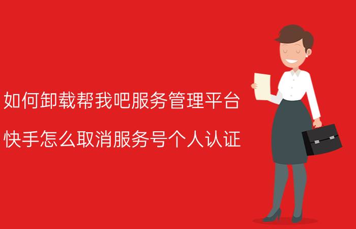 如何卸载帮我吧服务管理平台 快手怎么取消服务号个人认证？